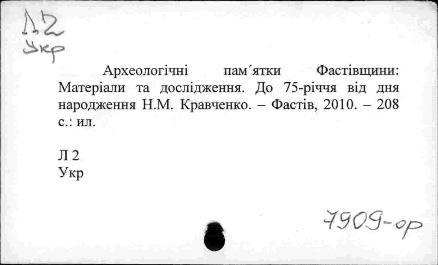 ﻿Археологічні пам'ятки Фастівщини: Матеріали та дослідження. До 75-річчя від дня народження Н.М. Кравченко. - Фастів, 2010. - 208 с.: ил.
Л2
Укр